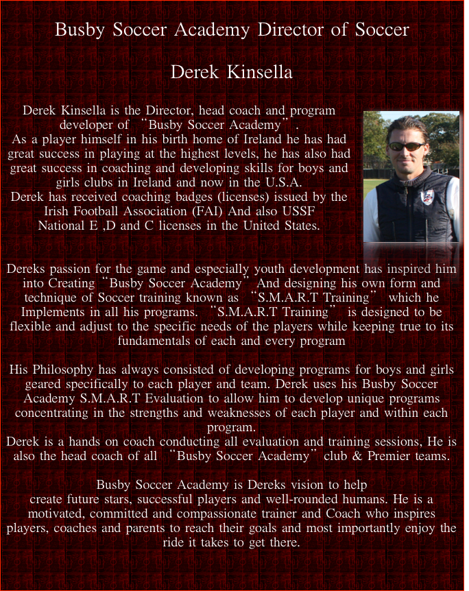 
Busby Soccer Academy Director of Soccer

Derek Kinsella

￼Derek Kinsella is the Director, head coach and program developer of “Busby Soccer Academy”. 
As a player himself in his birth home of Ireland he has had great success in playing at the highest levels, he has also had great success in coaching and developing skills for boys and girls clubs in Ireland and now in the U.S.A. 
Derek has received coaching badges (licenses) issued by the Irish Football Association (FAI) And also USSF National E ,D and C licenses in the United States. 


Dereks passion for the game and especially youth development has inspired him into Creating“Busby Soccer Academy”And designing his own form and technique of Soccer training known as “S.M.A.R.T Training” which he Implements in all his programs. “S.M.A.R.T Training” is designed to be flexible and adjust to the specific needs of the players while keeping true to its fundamentals of each and every program

His Philosophy has always consisted of developing programs for boys and girls geared specifically to each player and team. Derek uses his Busby Soccer Academy S.M.A.R.T Evaluation to allow him to develop unique programs concentrating in the strengths and weaknesses of each player and within each program. 
Derek is a hands on coach conducting all evaluation and training sessions, He is also the head coach of all “Busby Soccer Academy”club & Premier teams.

Busby Soccer Academy is Dereks vision to help create future stars, successful players and well-rounded humans. He is a motivated, committed and compassionate trainer and Coach who inspires players, coaches and parents to reach their goals and most importantly enjoy the ride it takes to get there.


