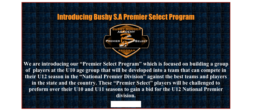 
Introducing Busby S.A Premier Select Program
￼
We are introducing our “Premier Select Program” which is focused on building a group of  players at the U10 age group that will be developed into a team that can compete in their U12 season in the “National Premier Division” against the best teams and players in the state and the country. These “Premier Select” players will be challenged to preform over their U10 and U11 seasons to gain a bid for the U12 National Premier division.
More Details