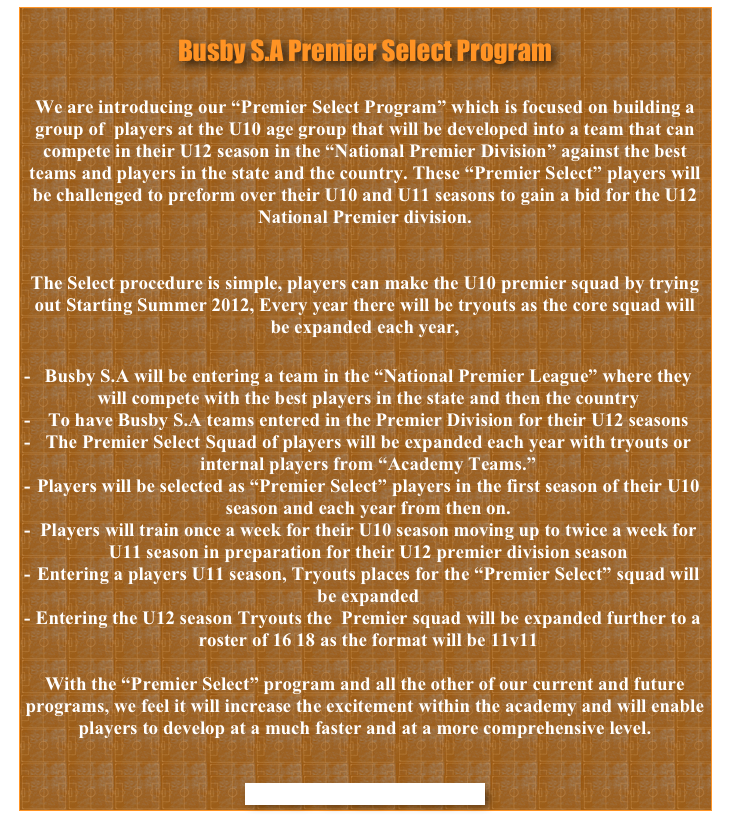 
Busby S.A Premier Select Program

We are introducing our “Premier Select Program” which is focused on building a group of  players at the U10 age group that will be developed into a team that can compete in their U12 season in the “National Premier Division” against the best teams and players in the state and the country. These “Premier Select” players will be challenged to preform over their U10 and U11 seasons to gain a bid for the U12 National Premier division. 


The Select procedure is simple, players can make the U10 premier squad by trying out Starting Summer 2012, Every year there will be tryouts as the core squad will be expanded each year,    

Busby S.A will be entering a team in the “National Premier League” where they will compete with the best players in the state and then the country 
To have Busby S.A teams entered in the Premier Division for their U12 seasons
The Premier Select Squad of players will be expanded each year with tryouts or internal players from “Academy Teams.”
Players will be selected as “Premier Select” players in the first season of their U10 season and each year from then on.
Players will train once a week for their U10 season moving up to twice a week for U11 season in preparation for their U12 premier division season
Entering a players U11 season, Tryouts places for the “Premier Select” squad will be expanded  
Entering the U12 season Tryouts the  Premier squad will be expanded further to a roster of 16 18 as the format will be 11v11 

With the “Premier Select” program and all the other of our current and future programs, we feel it will increase the excitement within the academy and will enable players to develop at a much faster and at a more comprehensive level. 


CONTACT FOR MORE INFORMATION