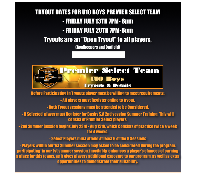 
TRYOUT DATES FOR U10 BOYS PREMIER SELECT TEAM - FRIDAY JULY 13TH 7PM- 8pm - FRIDAY JULY 20TH 7PM-8pmTryouts are an "Open Tryout" to all players, 
(Goalkeepers and Outfield)
Direction to Tryouts, Greis park￼
Before Participating in Tryouts player must be willing to meet requirements:- All players must Register online to tryout.- Both Tryout sessions must be attended to be Considered.- If Selected, player must Register for Busby S.A 2nd session Summer Training. This will consist of Premier Select players. - 2nd Summer Session begins July 23rd - Aug 15th, which Consists of practice twice a week for 4 weeks.- Select Players must attend at least 6 of the 8 Sessions - Players within our 1st Summer session may asked to be considered during the program. participating  in our 1st summer session, inevitably  enhances a player’s chances of earning a place for this teams, as it gives players additional exposure to our program, as well as extra opportunities to demonstrate their suitability.