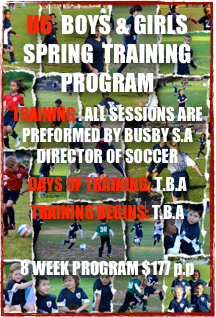 U6  BOYS & GIRLS SPRING  TRAINING PROGRAM
TRAINING : ALL SESSIONS ARE PREFORMED BY BUSBY S.A DIRECTOR OF SOCCER
DAYS OF TRAINING: T.B.A
TRAINING BEGINS: T.B.A

8 WEEK PROGRAM $177 p.p

