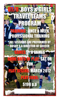 U7/8  BOYS & GIRLS TRAVEL TEAMS PROGRAM
TRAINING : ONCE A WEEK PROFESSIONAL TRAINING
(ALL SESSIONS ARE PREFORMED BY BUSBY S.A DIRECTOR OF SOCCER
GAMES: 7- 8 GAMES 
GAME DAYS OF PLAY: SAT OR SUN
PLAY BEGINS: MARCH 2012
PLAY ENDS: 
$198 p.p
CLICK TO REGISTER