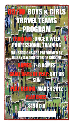 U9/10  BOYS & GIRLS TRAVEL TEAMS PROGRAM
TRAINING : ONCE A WEEK PROFESSIONAL TRAINING
(ALL SESSIONS ARE PREFORMED BY BUSBY S.A DIRECTOR OF SOCCER
GAMES: 7- 8 GAMES 
GAME DAYS OF PLAY: SAT OR SUN
PLAY BEGINS: MARCH 2012
PLAY ENDS: 
$198 p.p
CLICK TO REGISTER