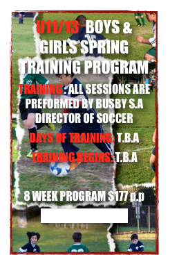 U11/13  BOYS & GIRLS SPRING  TRAINING PROGRAM
TRAINING : ALL SESSIONS ARE PREFORMED BY BUSBY S.A DIRECTOR OF SOCCER
DAYS OF TRAINING: T.B.A
TRAINING BEGINS: T.B.A

8 WEEK PROGRAM $177 p.p
CLICK TO REGISTER