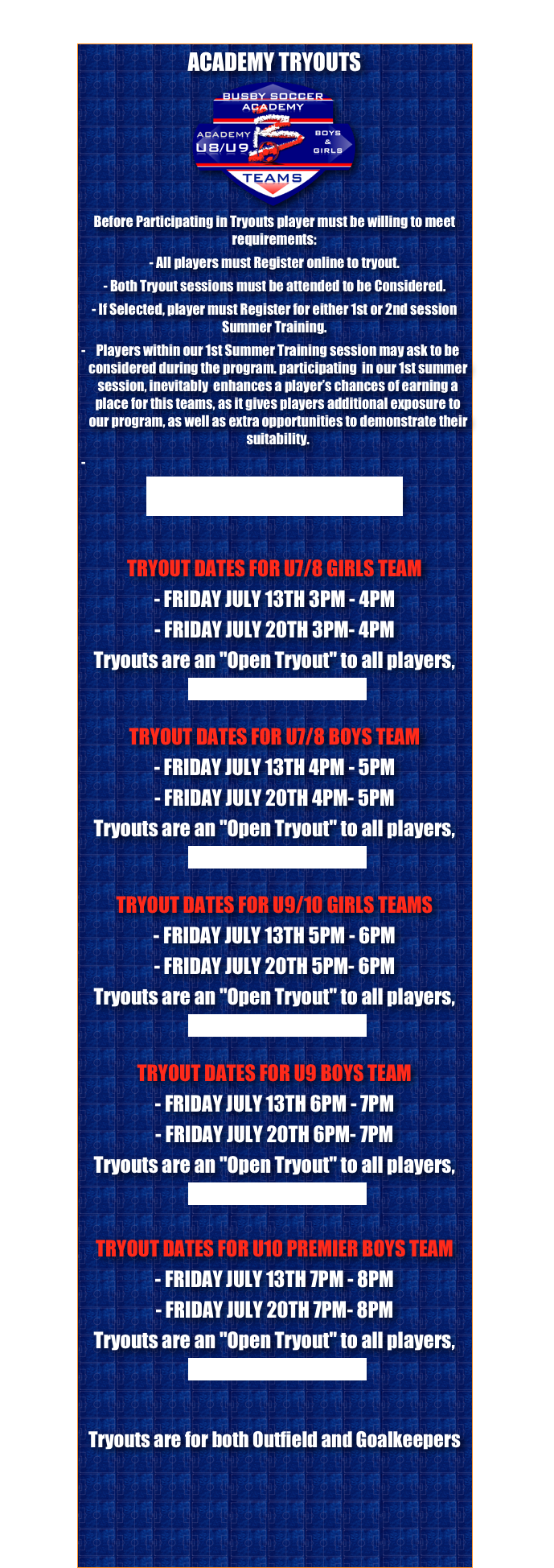 ACADEMY TRYOUTS
￼Before Participating in Tryouts player must be willing to meet requirements:- All players must Register online to tryout.- Both Tryout sessions must be attended to be Considered.- If Selected, player must Register for either 1st or 2nd session Summer Training.   Players within our 1st Summer Training session may ask to be considered during the program. participating  in our 1st summer session, inevitably  enhances a player’s chances of earning a place for this teams, as it gives players additional exposure to our program, as well as extra opportunities to demonstrate their suitability.

REGISTER FOR TRYOUTS

TRYOUT DATES FOR U7/8 GIRLS TEAM - FRIDAY JULY 13TH 3PM - 4PM- FRIDAY JULY 20TH 3PM- 4PMTryouts are an "Open Tryout" to all players, 
Direction to Tryouts, Greis parkTRYOUT DATES FOR U7/8 BOYS TEAM - FRIDAY JULY 13TH 4PM - 5PM- FRIDAY JULY 20TH 4PM- 5PMTryouts are an "Open Tryout" to all players, 
Direction to Tryouts, Greis park
TRYOUT DATES FOR U9/10 GIRLS TEAMS - FRIDAY JULY 13TH 5PM - 6PM- FRIDAY JULY 20TH 5PM- 6PMTryouts are an "Open Tryout" to all players, 
Direction to Tryouts, Greis park
TRYOUT DATES FOR U9 BOYS TEAM- FRIDAY JULY 13TH 6PM - 7PM- FRIDAY JULY 20TH 6PM- 7PMTryouts are an "Open Tryout" to all players, 
Direction to Tryouts, Greis park
TRYOUT DATES FOR U10 PREMIER BOYS TEAM - FRIDAY JULY 13TH 7PM - 8PM- FRIDAY JULY 20TH 7PM- 8PMTryouts are an "Open Tryout" to all players, 
Direction to Tryouts, Greis park

Tryouts are for both Outfield and Goalkeepers