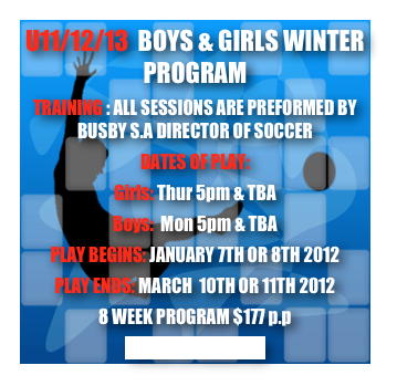 U11/12/13  BOYS & GIRLS WINTER PROGRAM
TRAINING : ALL SESSIONS ARE PREFORMED BY BUSBY S.A DIRECTOR OF SOCCER
DATES OF PLAY: 
Girls: Thur 5pm & TBA
Boys:  Mon 5pm & TBA
PLAY BEGINS: JANUARY 7TH OR 8TH 2012
PLAY ENDS: MARCH  10TH OR 11TH 2012
8 WEEK PROGRAM $177 p.p
CLICK TO REGISTER