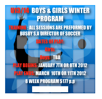 U13/14  BOYS & GIRLS WINTER PROGRAM
TRAINING : ALL SESSIONS ARE PREFORMED BY BUSBY S.A DIRECTOR OF SOCCER
DATES OF PLAY:
Girls:
Boys:   TBA
PLAY BEGINS: JANUARY 7TH OR 8TH 2012
PLAY ENDS: MARCH  10TH OR 11TH 2012
8 WEEK PROGRAM $177 p.p
CLICK TO REGISTER