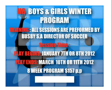U6  BOYS & GIRLS WINTER PROGRAM
TRAINING : ALL SESSIONS ARE PREFORMED BY BUSBY S.A DIRECTOR OF SOCCER
Session Time : 
PLAY BEGINS: JANUARY 7TH OR 8TH 2012
PLAY ENDS: MARCH  10TH OR 11TH 2012
8 WEEK PROGRAM $157 p.p
CLICK TO REGISTER