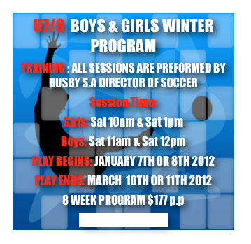 U7/8  BOYS & GIRLS WINTER PROGRAM
TRAINING : ALL SESSIONS ARE PREFORMED BY BUSBY S.A DIRECTOR OF SOCCER
Session Time:
Girls: Sat 10am & Sat 1pm
Boys: Sat 11am & Sat 12pm 
PLAY BEGINS: JANUARY 7TH OR 8TH 2012
PLAY ENDS: MARCH  10TH OR 11TH 2012
8 WEEK PROGRAM $177 p.p
CLICK TO REGISTER