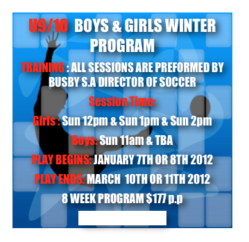 U9/10  BOYS & GIRLS WINTER PROGRAM
TRAINING : ALL SESSIONS ARE PREFORMED BY BUSBY S.A DIRECTOR OF SOCCER
Session Time:
Girls : Sun 12pm & Sun 1pm & Sun 2pm
Boys: Sun 11am & TBA
PLAY BEGINS: JANUARY 7TH OR 8TH 2012
PLAY ENDS: MARCH  10TH OR 11TH 2012
8 WEEK PROGRAM $177 p.p
CLICK TO REGISTER